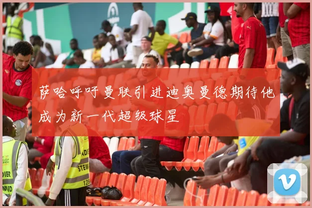萨哈呼吁曼联引进迪奥曼德期待他成为新一代超级球星