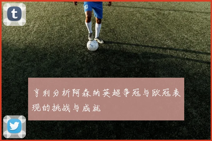 亨利分析阿森纳英超争冠与欧冠表现的挑战与成就