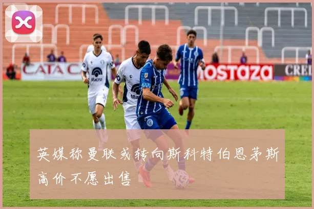 英媒称曼联或转向斯科特伯恩茅斯高价不愿出售