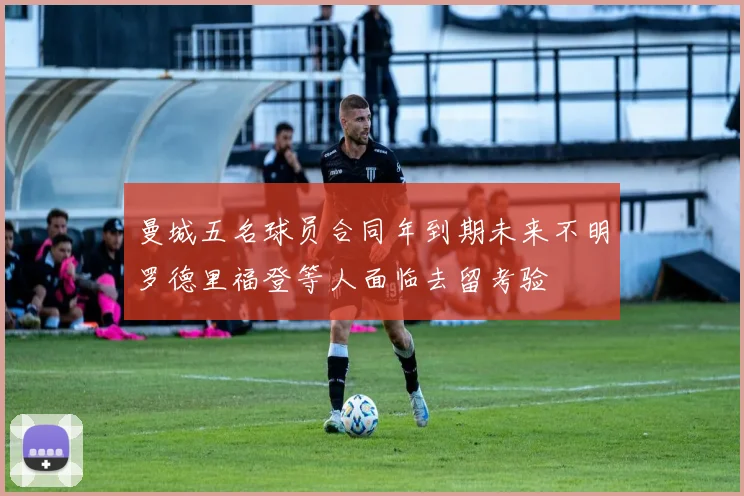 曼城五名球员合同年到期未来不明罗德里福登等人面临去留考验