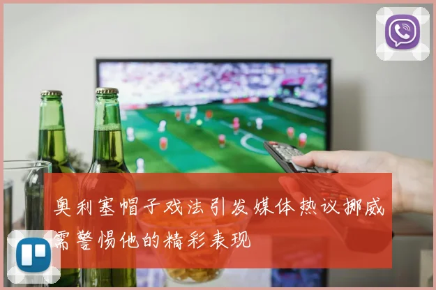 奥利塞帽子戏法引发媒体热议挪威需警惕他的精彩表现