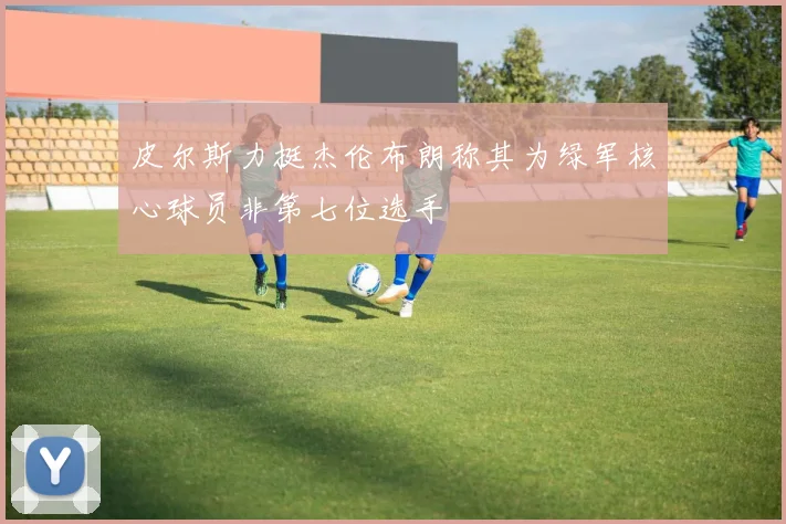 皮尔斯力挺杰伦布朗称其为绿军核心球员非第七位选手