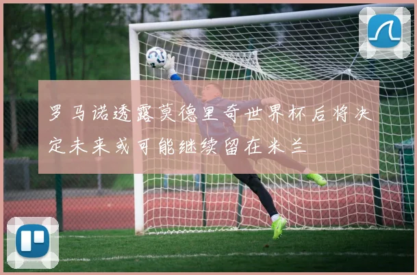 罗马诺透露莫德里奇世界杯后将决定未来或可能继续留在米兰