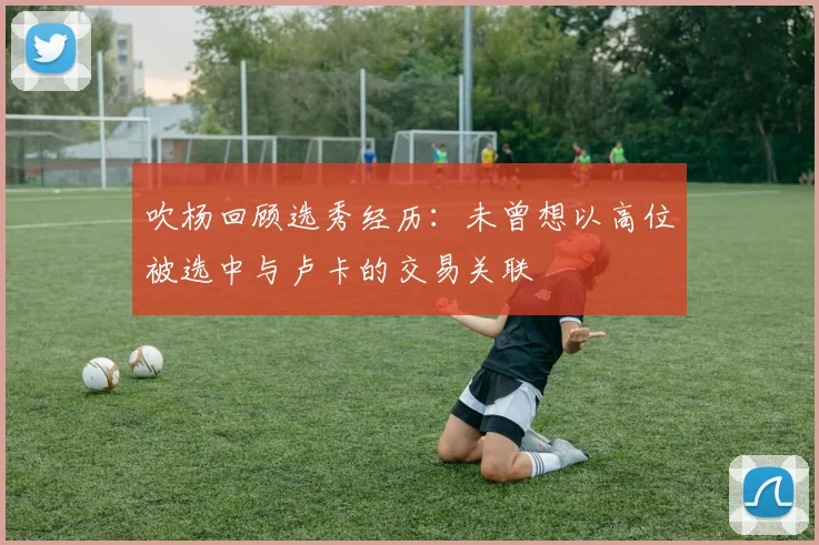 吹杨回顾选秀经历：未曾想以高位被选中与卢卡的交易关联