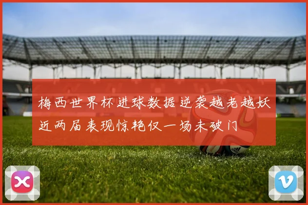 梅西世界杯进球数据逆袭越老越妖近两届表现惊艳仅一场未破门