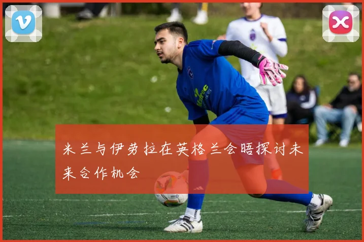 米兰与伊劳拉在英格兰会晤探讨未来合作机会