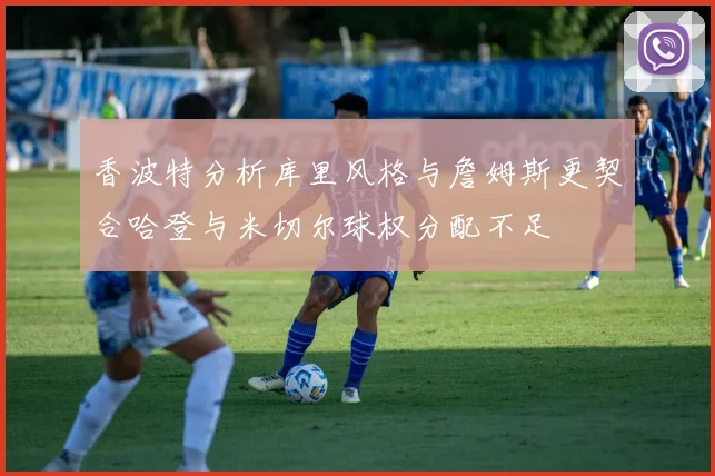 香波特分析库里风格与詹姆斯更契合哈登与米切尔球权分配不足