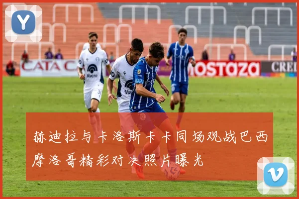 赫迪拉与卡洛斯卡卡同场观战巴西摩洛哥精彩对决照片曝光