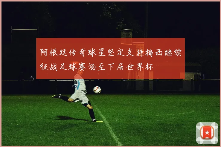 阿根廷传奇球星坚定支持梅西继续征战足球赛场至下届世界杯