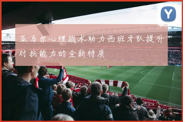 亚马尔心理战术助力西班牙队提升对抗能力的全新特质