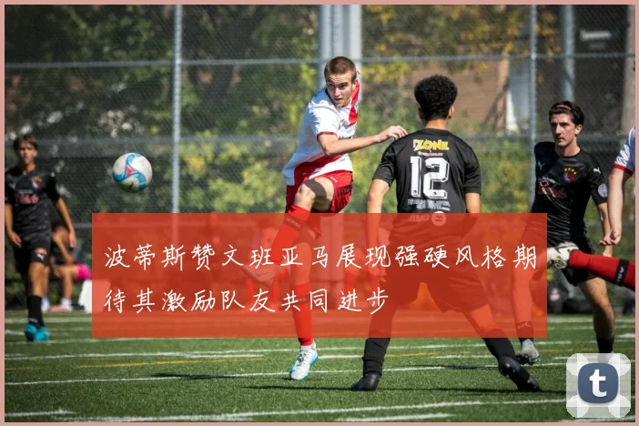 波蒂斯赞文班亚马展现强硬风格期待其激励队友共同进步