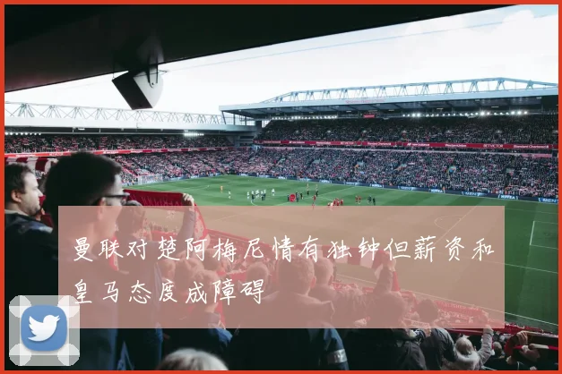 曼联对楚阿梅尼情有独钟但薪资和皇马态度成障碍