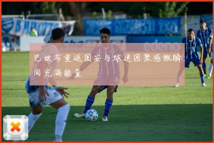 巴坎布重返国安与球迷团聚感慨瞬间充满能量