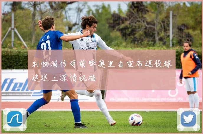 利物浦传奇前锋奥里吉宣布退役球迷送上深情祝福