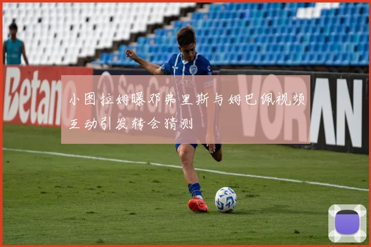 小图拉姆曝邓弗里斯与姆巴佩视频互动引发转会猜测