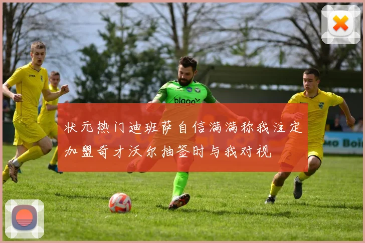 状元热门迪班萨自信满满称我注定加盟奇才沃尔抽签时与我对视