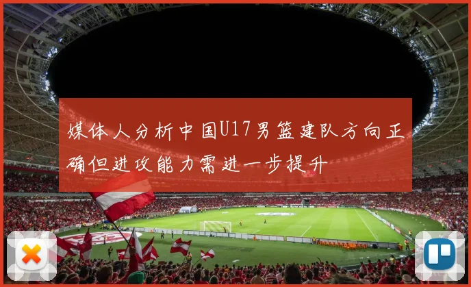 媒体人分析中国U17男篮建队方向正确但进攻能力需进一步提升